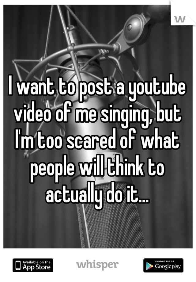 I want to post a youtube video of me singing, but I'm too scared of what people will think to actually do it…