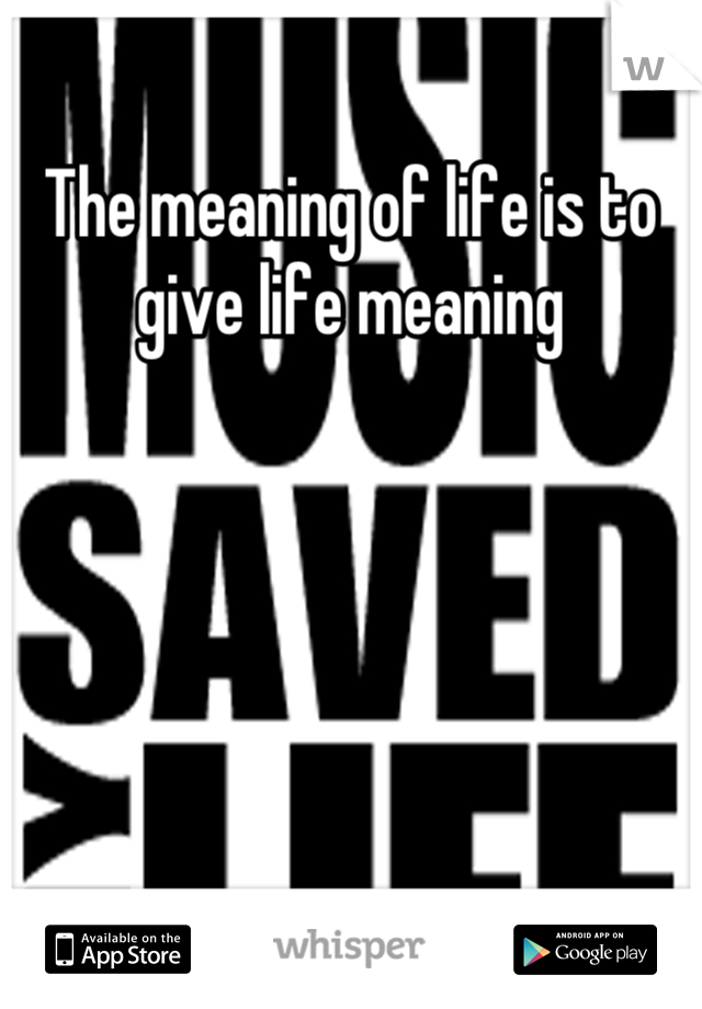 The meaning of life is to give life meaning
