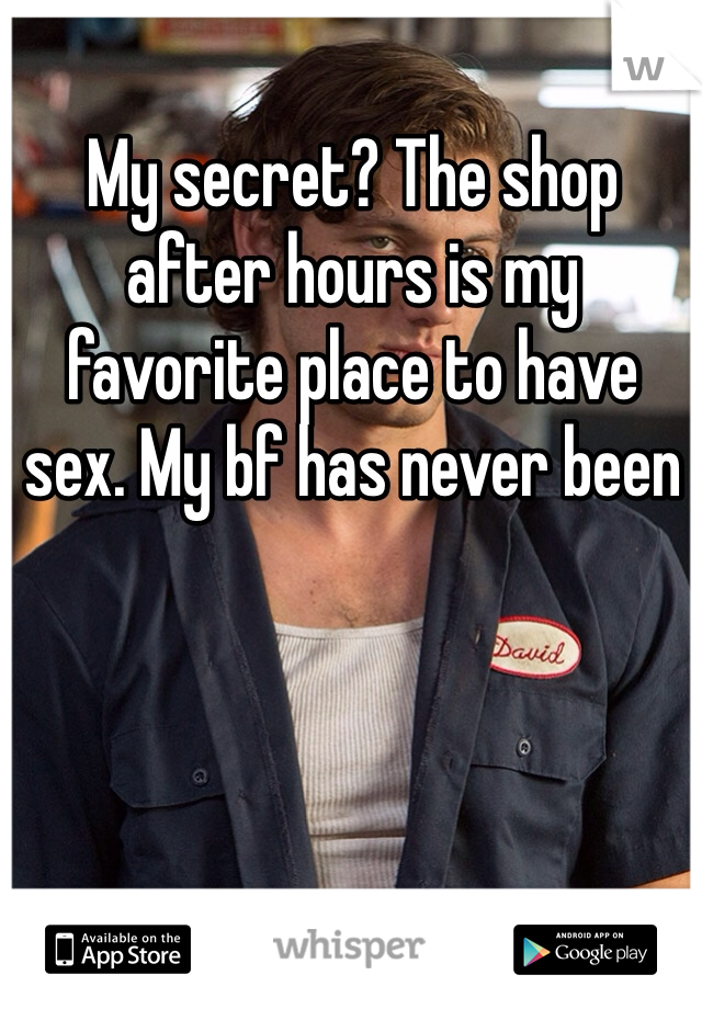 My secret? The shop after hours is my favorite place to have sex. My bf has never been