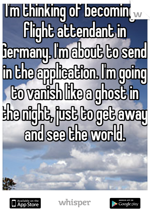 I'm thinking of becoming a flight attendant in Germany. I'm about to send in the application. I'm going to vanish like a ghost in the night, just to get away and see the world.