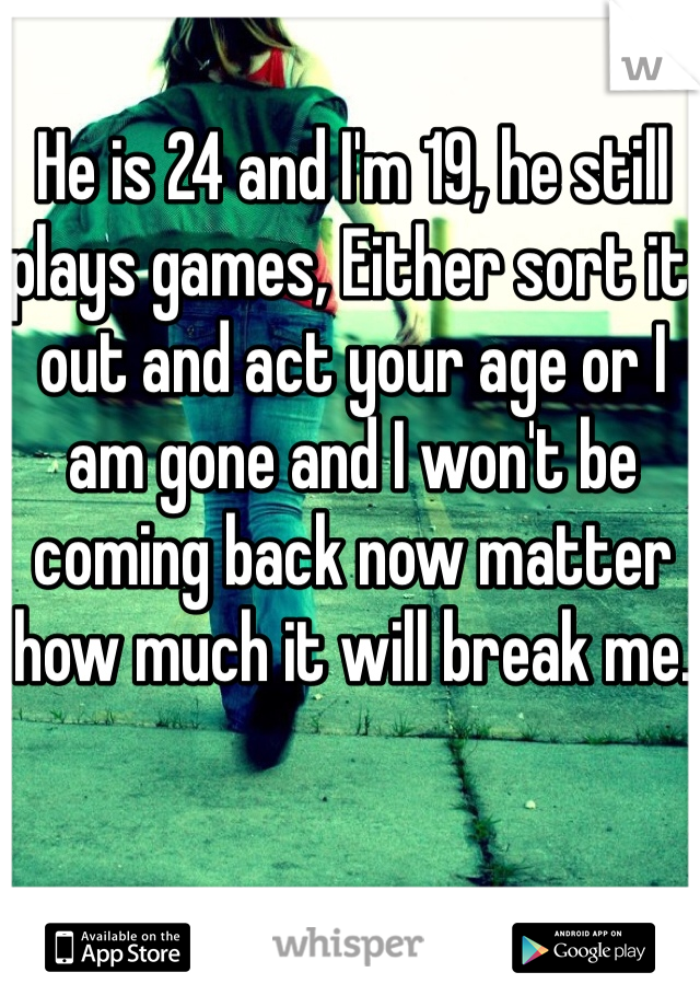 He is 24 and I'm 19, he still plays games, Either sort it out and act your age or I am gone and I won't be coming back now matter how much it will break me.