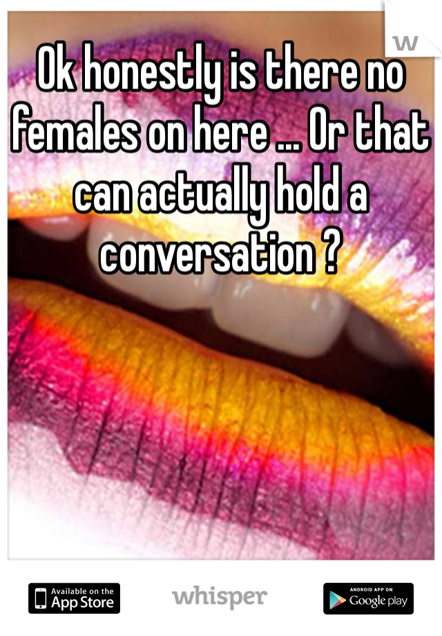 Ok honestly is there no females on here ... Or that can actually hold a conversation ?