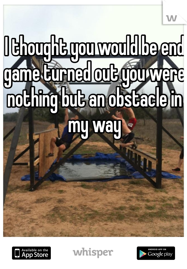 I thought you would be end game turned out you were nothing but an obstacle in my way 