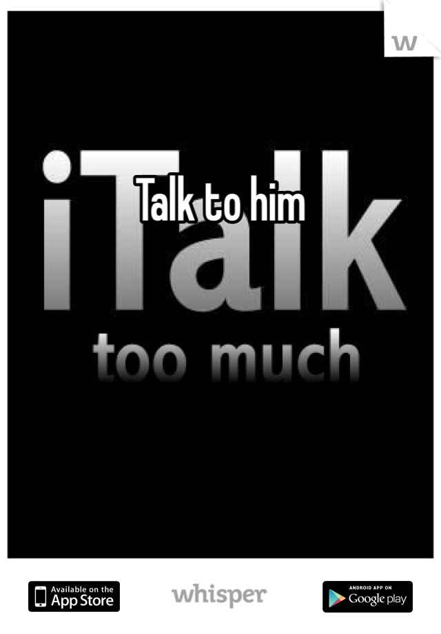 Talk to him