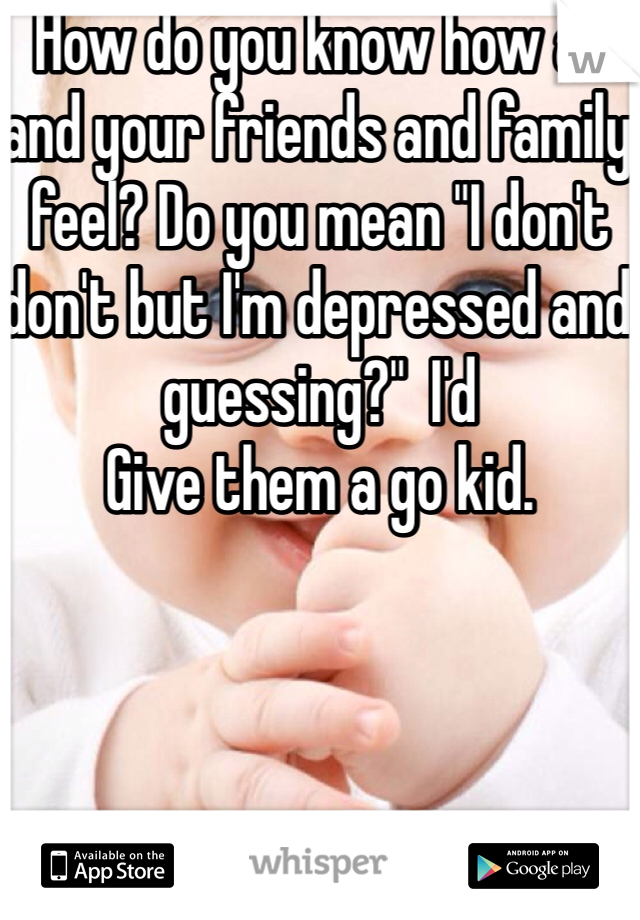 How do you know how all and your friends and family feel? Do you mean "I don't don't but I'm depressed and guessing?"  I'd
Give them a go kid. 