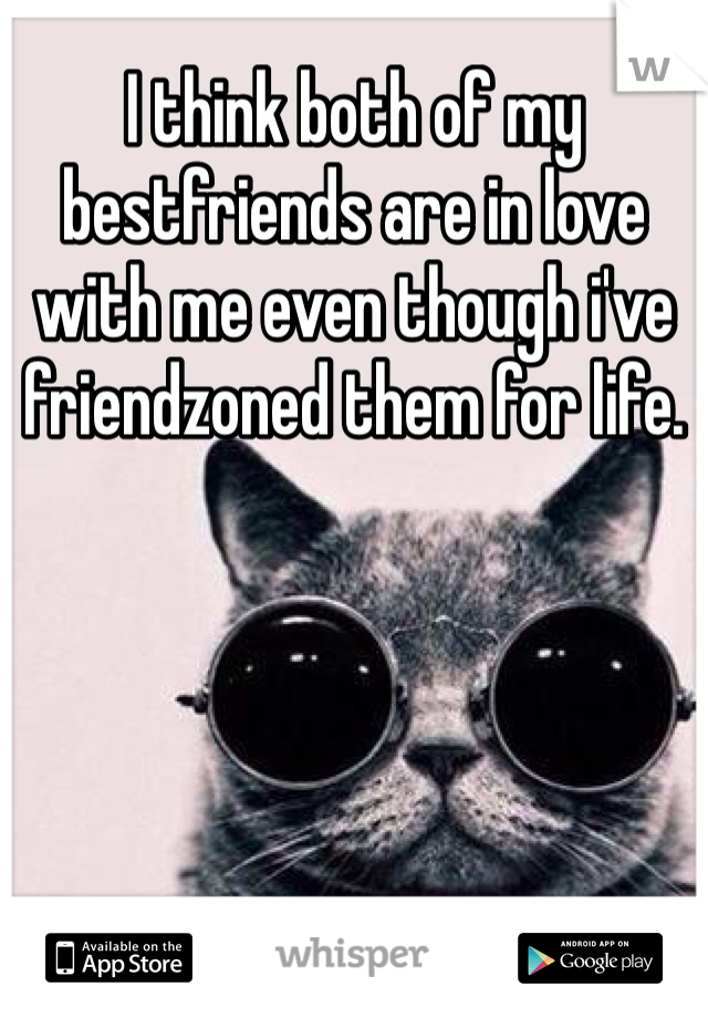 I think both of my bestfriends are in love with me even though i've friendzoned them for life. 