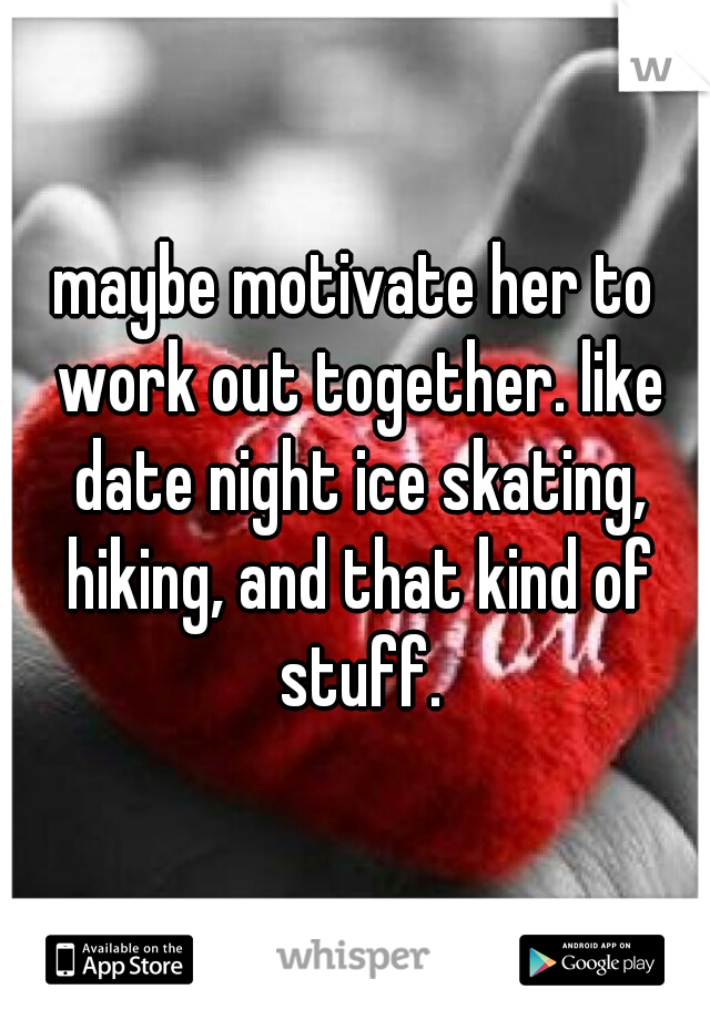 maybe motivate her to work out together. like date night ice skating, hiking, and that kind of stuff.