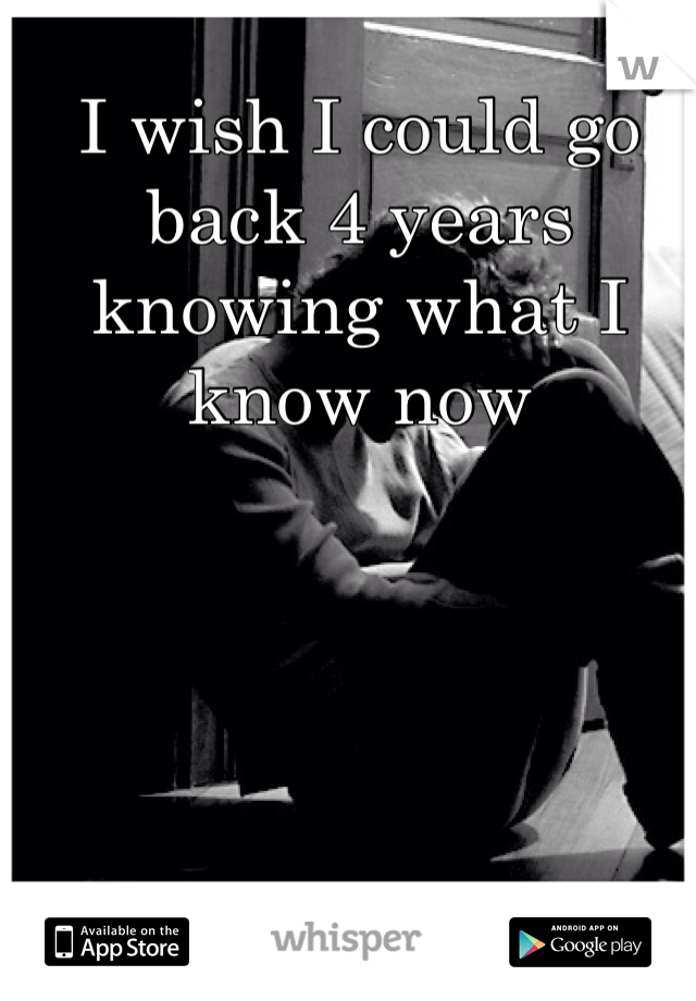 I wish I could go back 4 years knowing what I know now