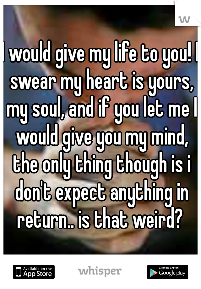 I would give my life to you! I swear my heart is yours, my soul, and if you let me I would give you my mind, the only thing though is i don't expect anything in return.. is that weird? 