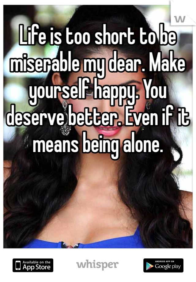 Life is too short to be miserable my dear. Make yourself happy. You deserve better. Even if it means being alone. 