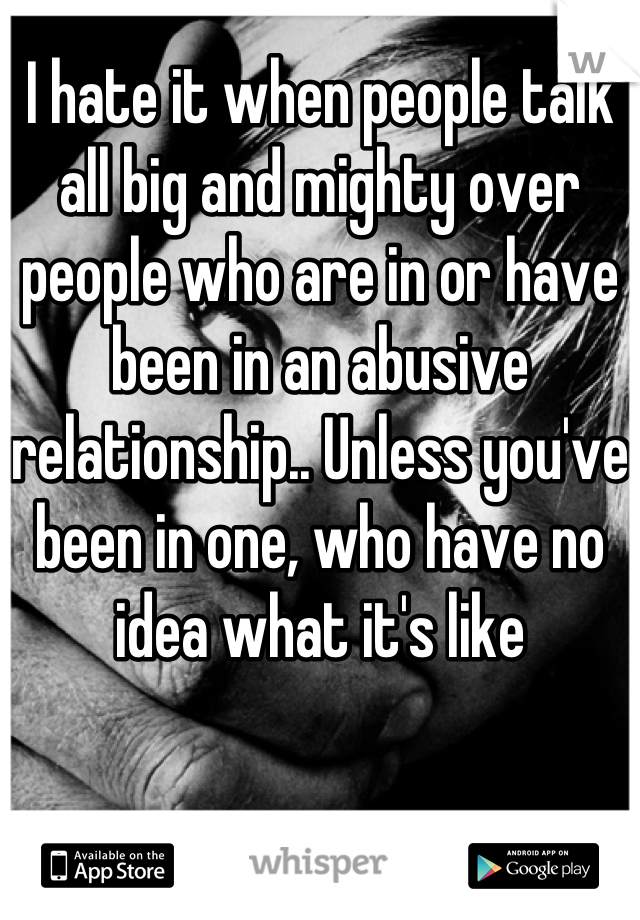 I hate it when people talk all big and mighty over people who are in or have been in an abusive relationship.. Unless you've been in one, who have no idea what it's like