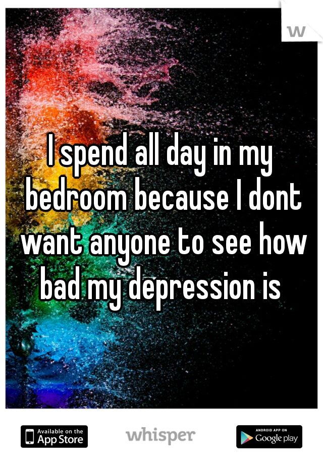 I spend all day in my bedroom because I dont want anyone to see how bad my depression is 