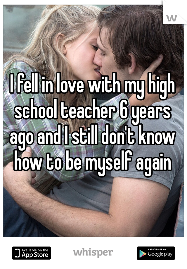 I fell in love with my high school teacher 6 years ago and I still don't know how to be myself again