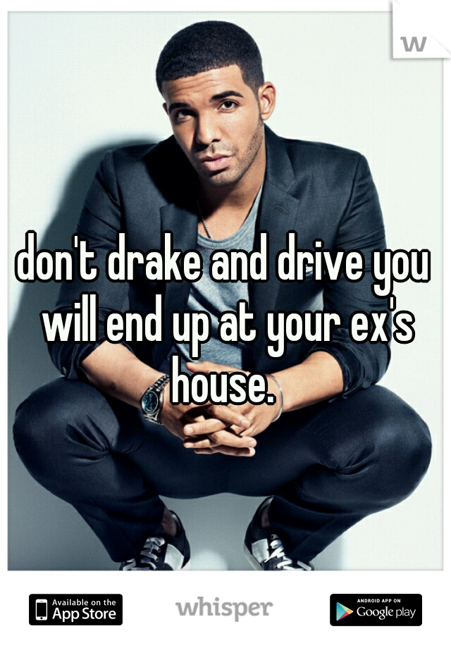 don't drake and drive you will end up at your ex's house. 