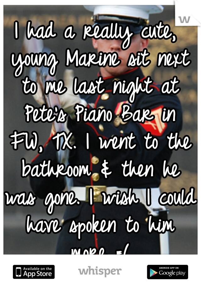 I had a really cute, young Marine sit next to me last night at Pete's Piano Bar in FW, TX. I went to the bathroom & then he was gone. I wish I could have spoken to him more =(