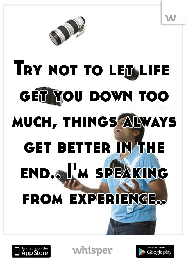 Try not to let life get you down too much, things always get better in the end.. I'm speaking from experience..