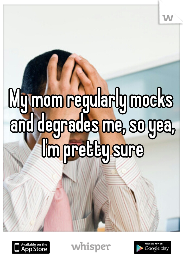 My mom regularly mocks and degrades me, so yea, I'm pretty sure