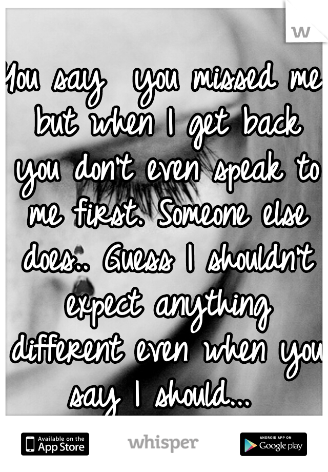 You say  you missed me but when I get back you don't even speak to me first. Someone else does.. Guess I shouldn't expect anything different even when you say I should... 