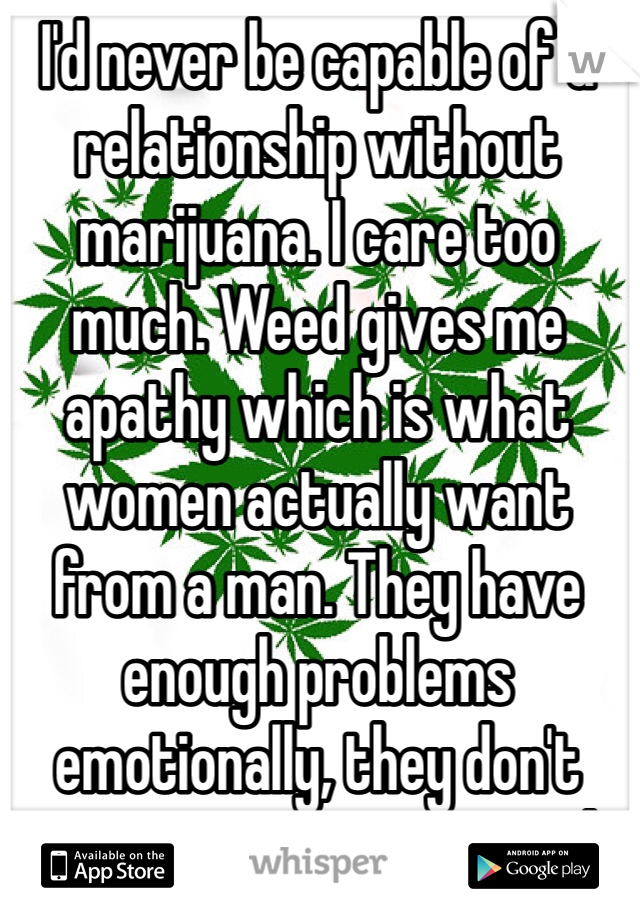 I'd never be capable of a relationship without marijuana. I care too much. Weed gives me apathy which is what women actually want from a man. They have enough problems emotionally, they don't want us to be emotional. 