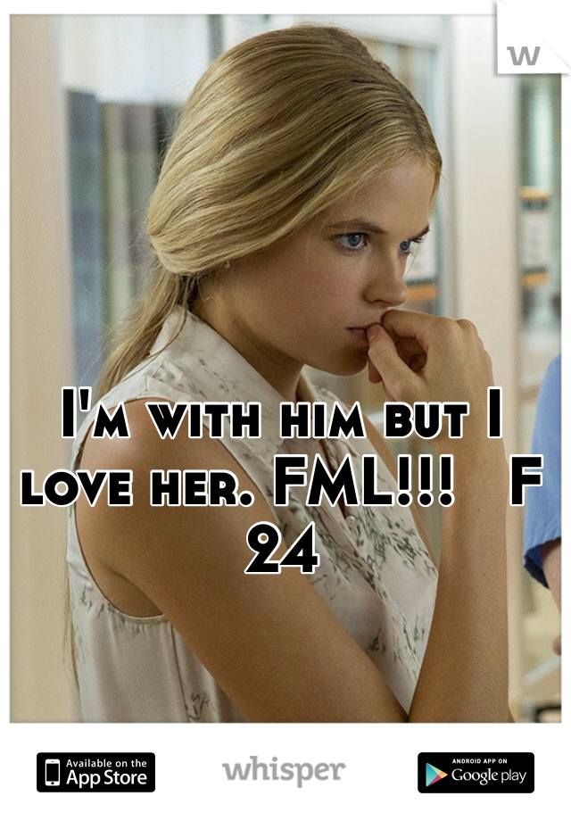 I'm with him but I love her. FML!!!   F 24