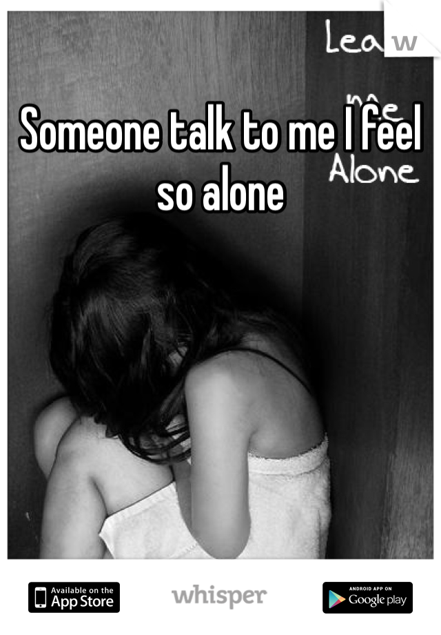 Someone talk to me I feel so alone