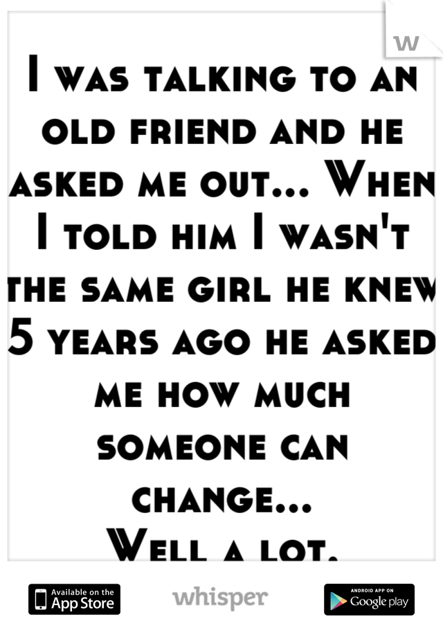 I was talking to an old friend and he asked me out... When I told him I wasn't the same girl he knew 5 years ago he asked me how much someone can change... 
 Well a lot. 