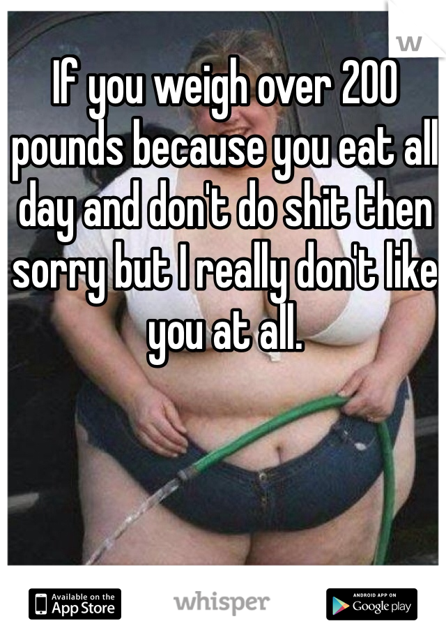 If you weigh over 200 pounds because you eat all day and don't do shit then sorry but I really don't like you at all.