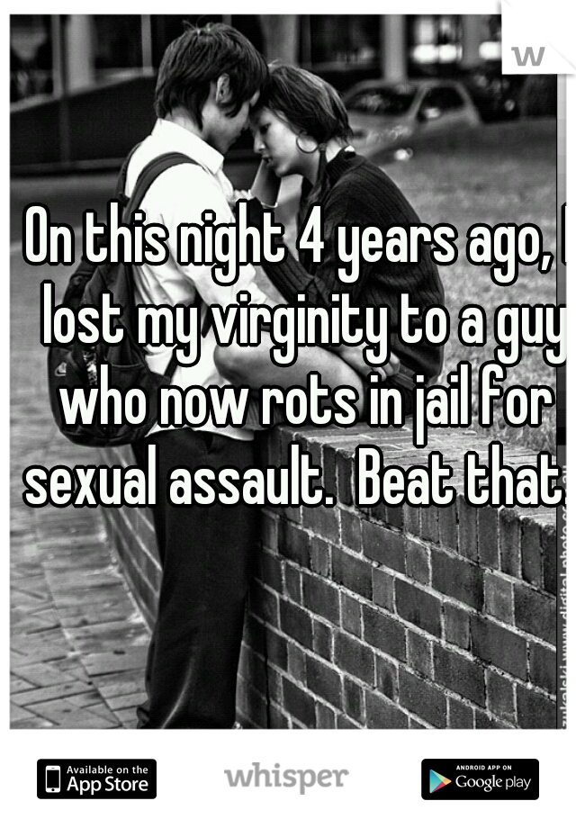 On this night 4 years ago, I lost my virginity to a guy who now rots in jail for sexual assault.  Beat that. 