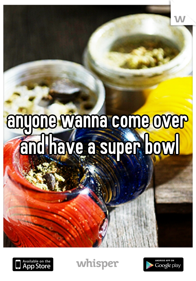 anyone wanna come over and have a super bowl