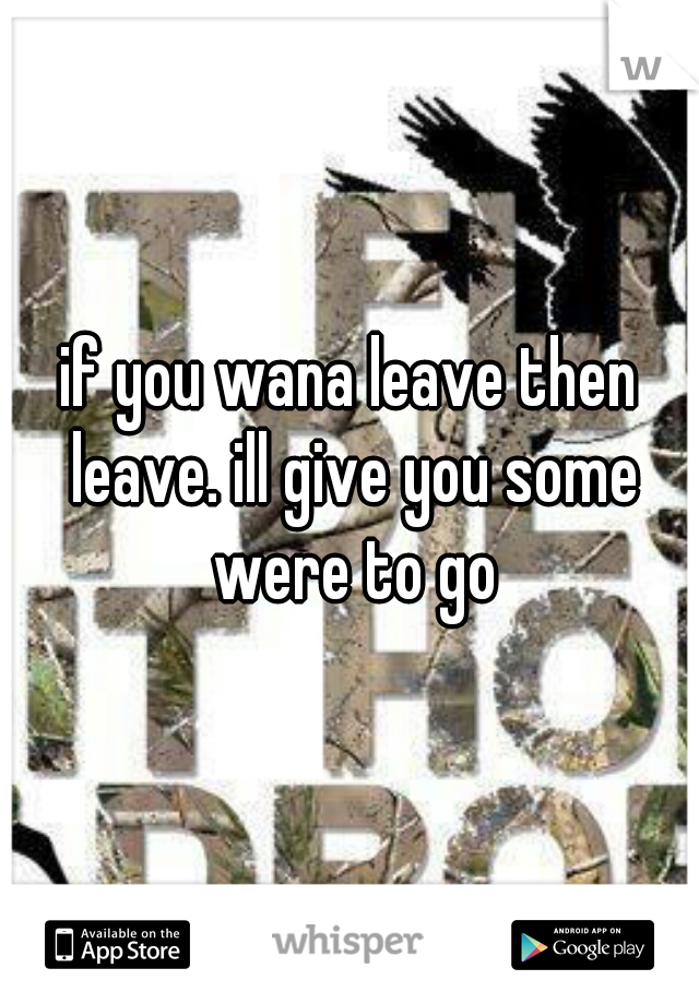 if you wana leave then leave. ill give you some were to go