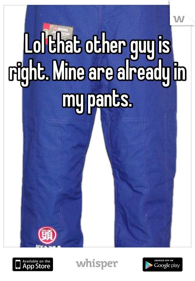 Lol that other guy is right. Mine are already in my pants. 