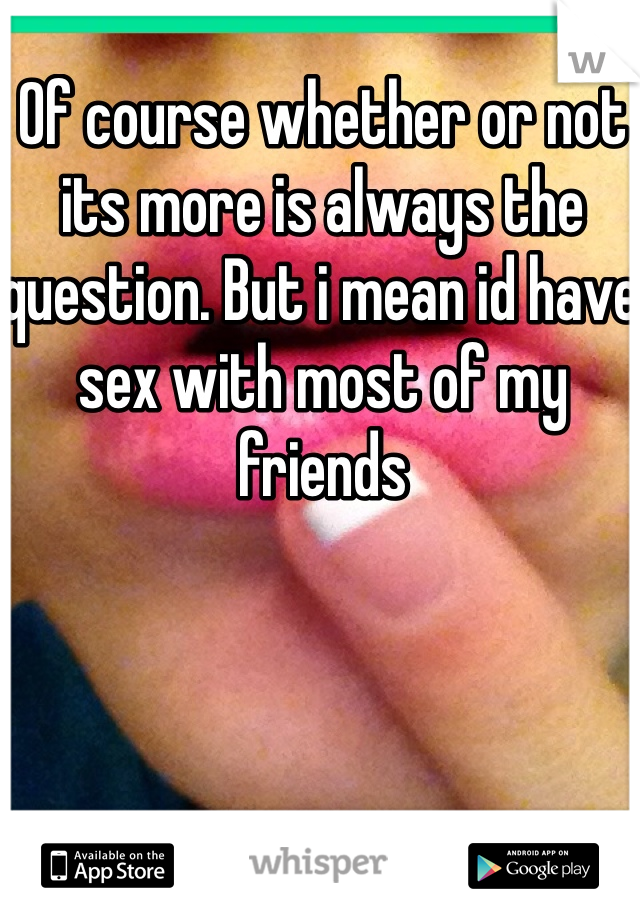 Of course whether or not its more is always the question. But i mean id have sex with most of my friends