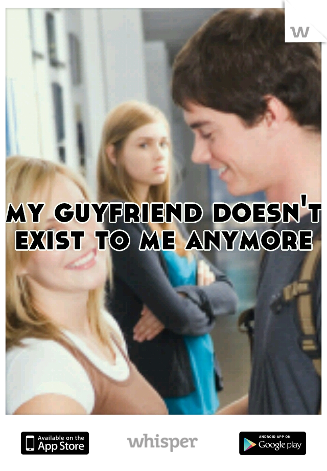 my guyfriend doesn't exist to me anymore 