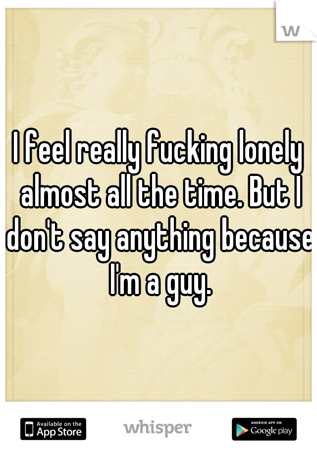 I feel really fucking lonely almost all the time. But I don't say anything because I'm a guy.