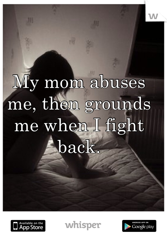 My mom abuses me, then grounds me when I fight back. 