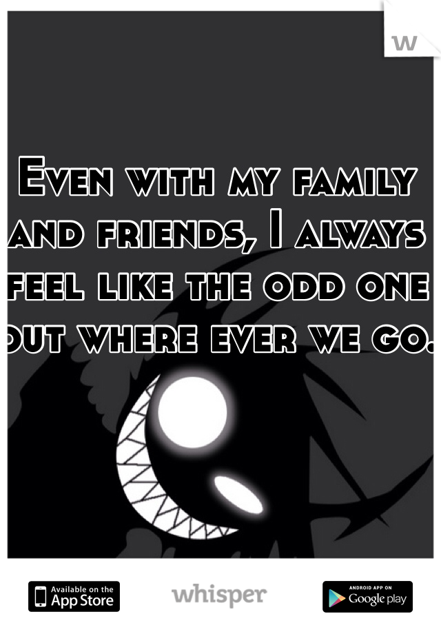 Even with my family and friends, I always feel like the odd one out where ever we go.
