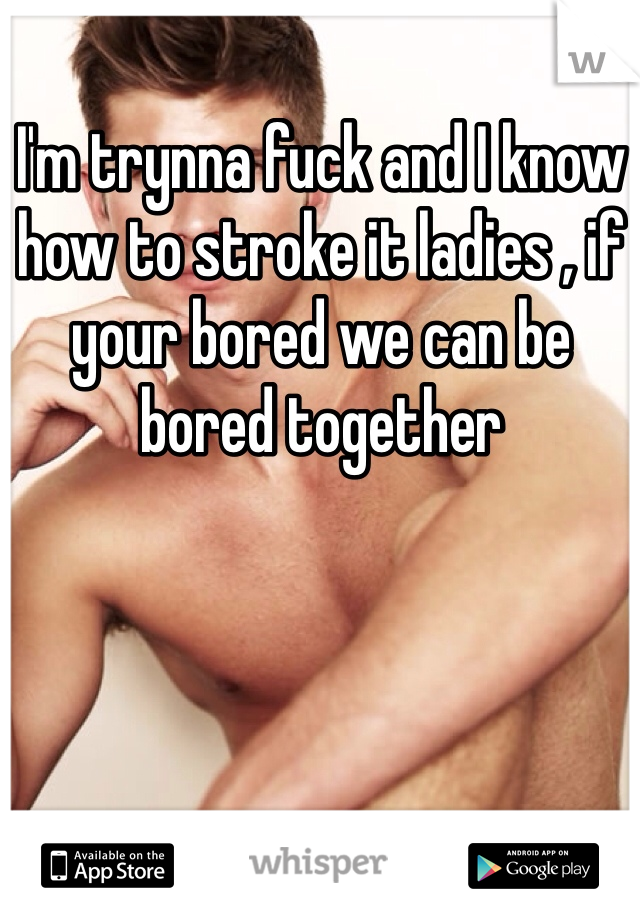 I'm trynna fuck and I know how to stroke it ladies , if your bored we can be bored together 