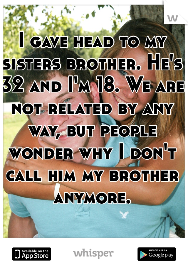 I gave head to my sisters brother. He's 32 and I'm 18. We are not related by any way, but people wonder why I don't call him my brother anymore. 