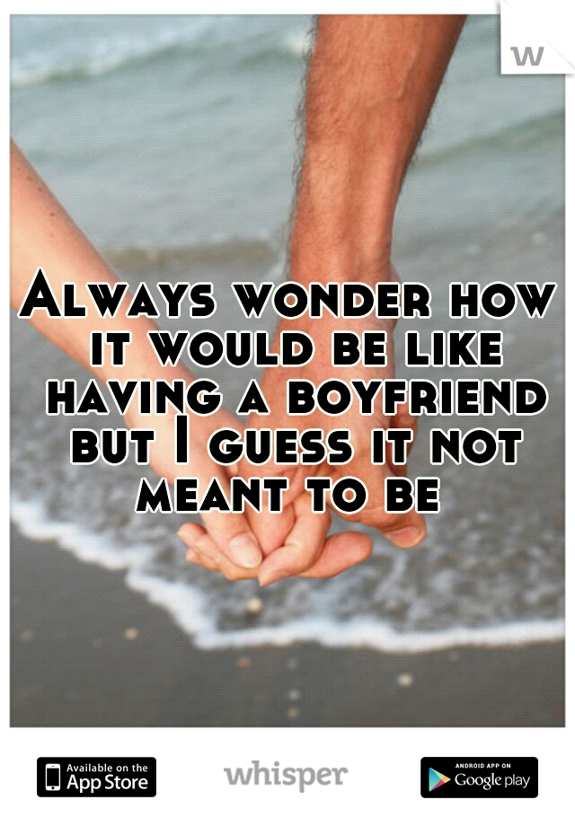 Always wonder how it would be like having a boyfriend but I guess it not meant to be 