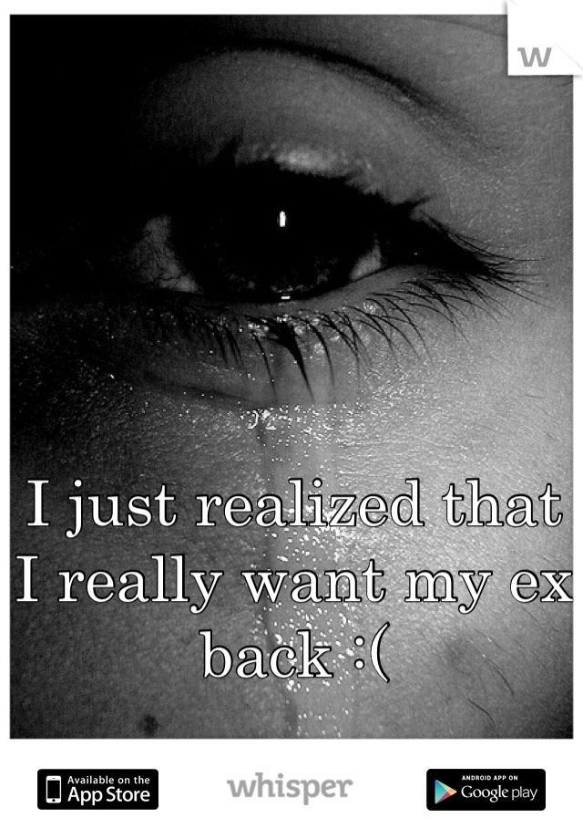 I just realized that I really want my ex back :(