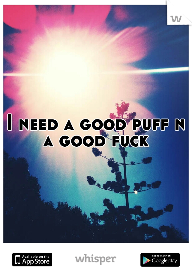 I need a good puff n a good fuck 