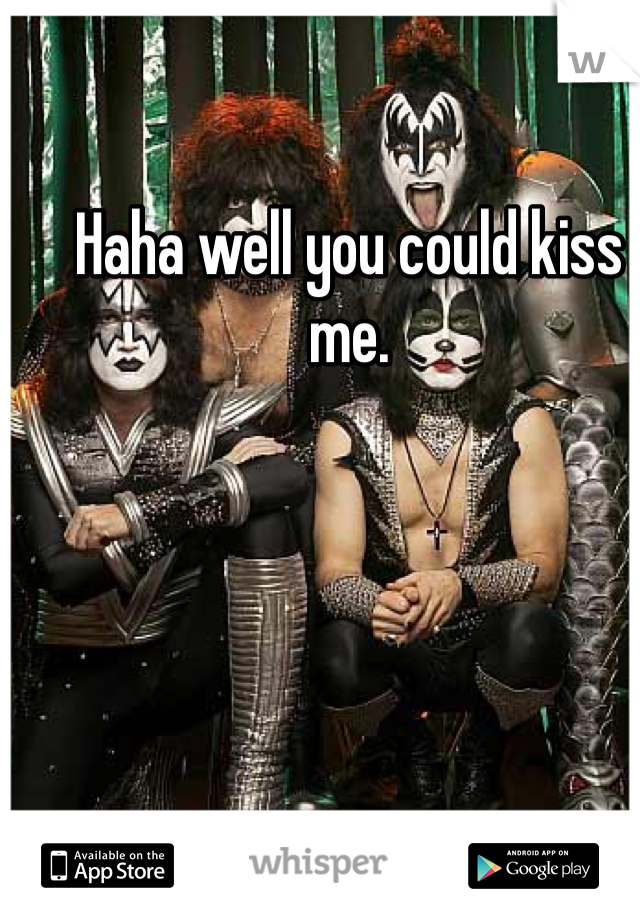 Haha well you could kiss me.