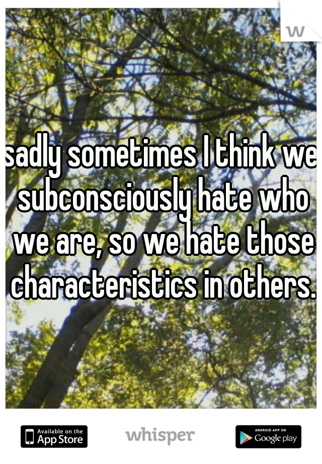 sadly sometimes I think we subconsciously hate who we are, so we hate those characteristics in others.