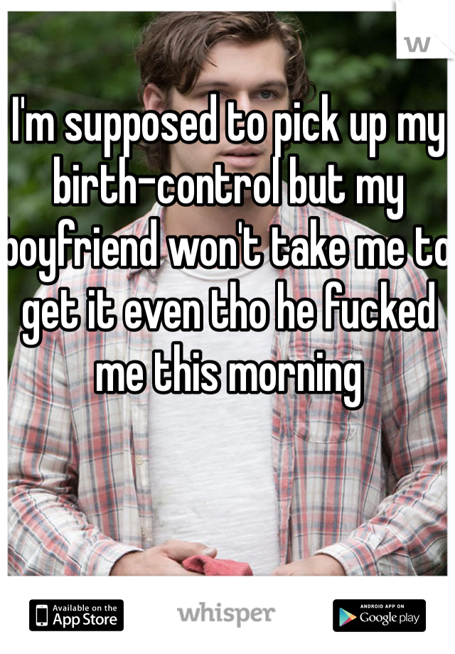 I'm supposed to pick up my birth-control but my boyfriend won't take me to get it even tho he fucked me this morning 