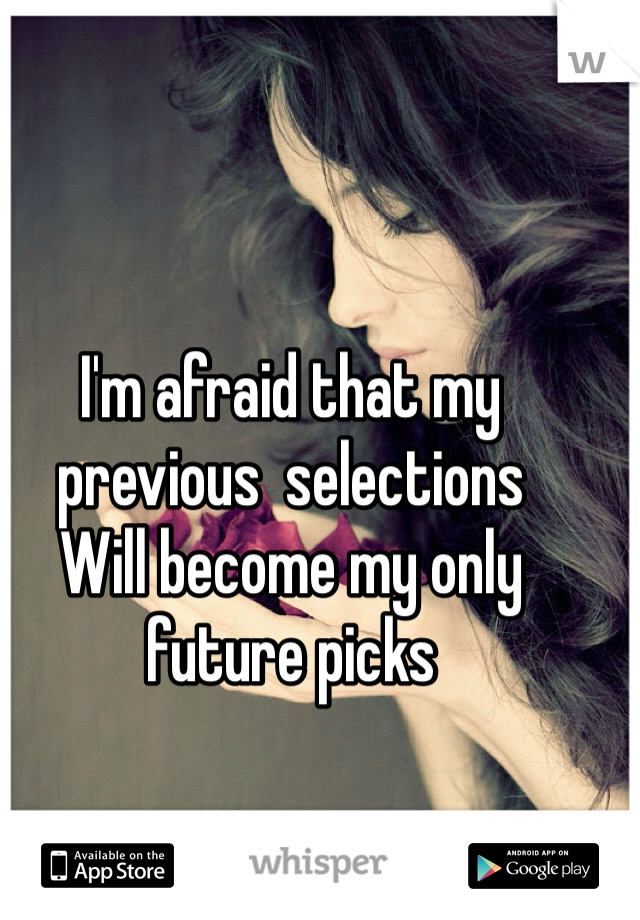 I'm afraid that my previous  selections 
Will become my only future picks 