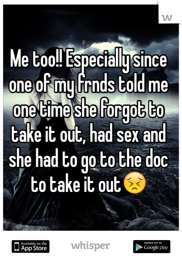 Me too!! Especially since one of my frnds told me one time she forgot to take it out, had sex and she had to go to the doc to take it out😣