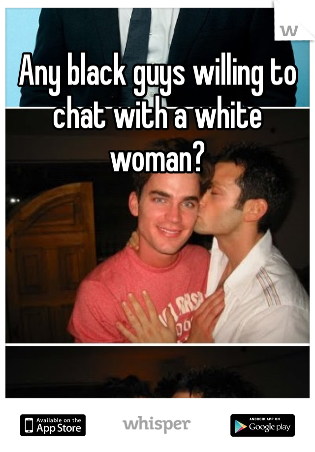 Any black guys willing to chat with a white woman?