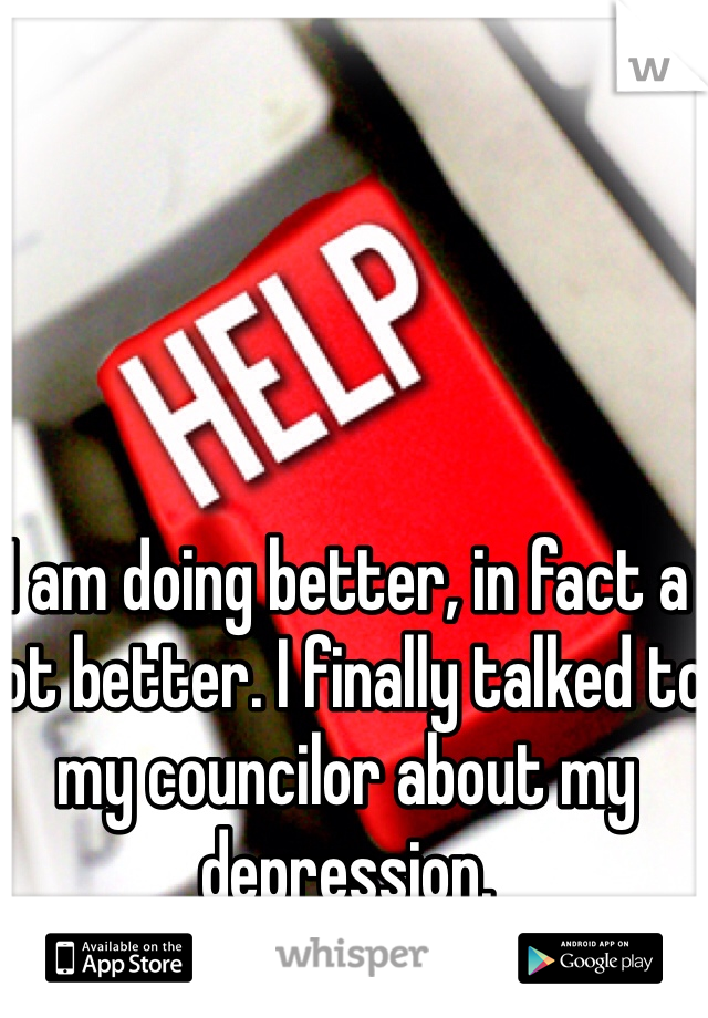 I am doing better, in fact a lot better. I finally talked to my councilor about my depression.