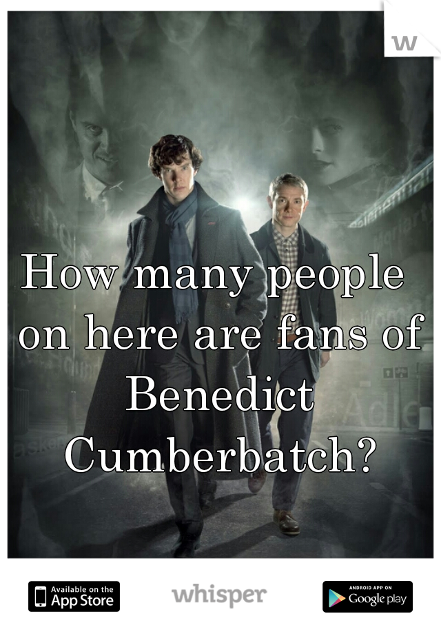 How many people on here are fans of Benedict Cumberbatch?