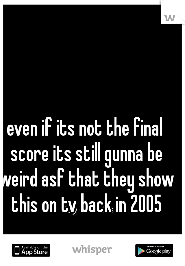 even if its not the final score its still gunna be weird asf that they show this on tv back in 2005